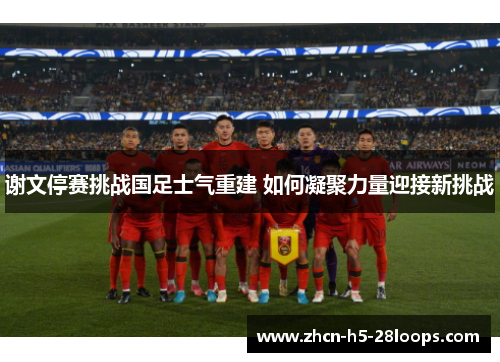 谢文停赛挑战国足士气重建 如何凝聚力量迎接新挑战 谢文停赛挑战国足士气重建 如何凝聚力量迎接新挑战