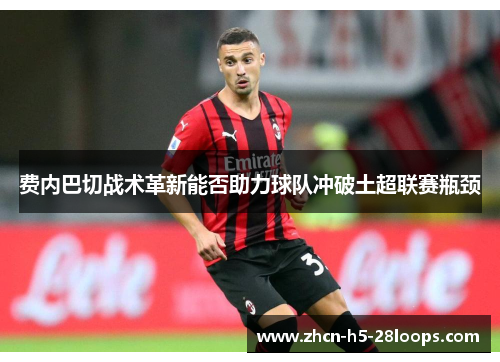 费内巴切战术革新能否助力球队冲破土超联赛瓶颈 费内巴切战术革新能否助力球队冲破土超联赛瓶颈