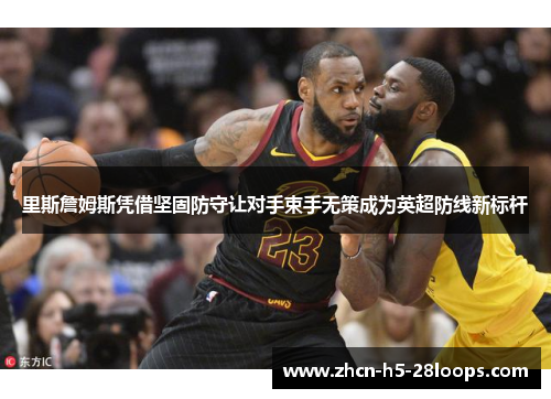 里斯詹姆斯凭借坚固防守让对手束手无策成为英超防线新标杆 里斯詹姆斯凭借坚固防守让对手束手无策成为英超防线新标杆