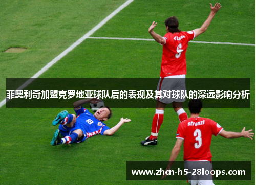 菲奥利奇加盟克罗地亚球队后的表现及其对球队的深远影响分析