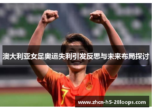 澳大利亚女足奥运失利引发反思与未来布局探讨